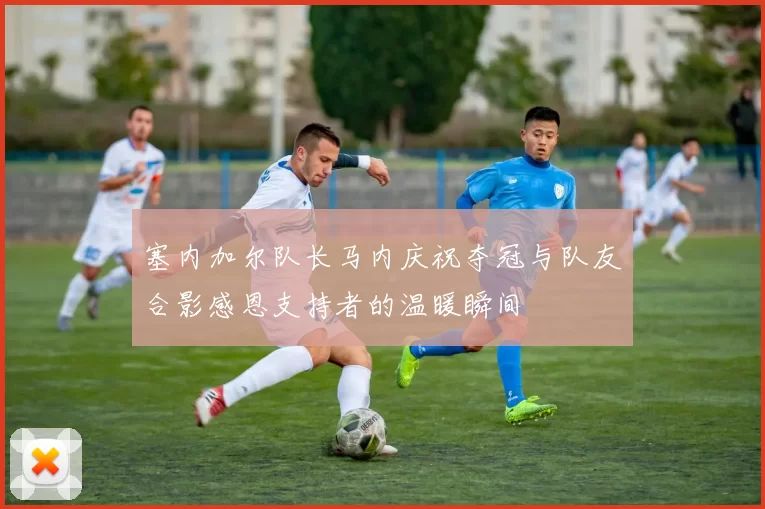 塞内加尔队长马内庆祝夺冠与队友合影感恩支持者的温暖瞬间