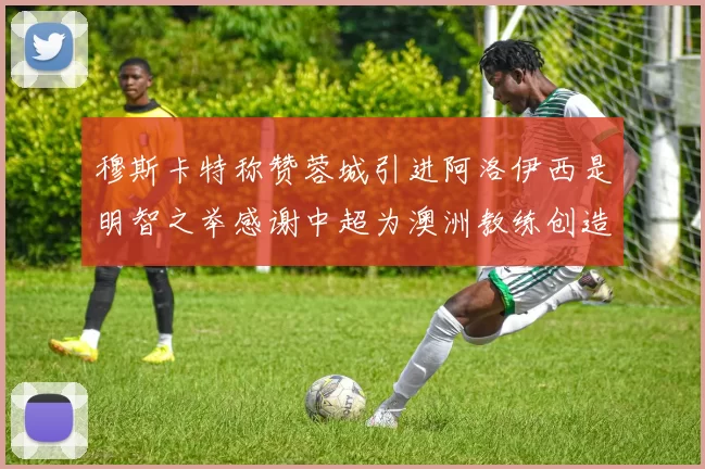 穆斯卡特称赞蓉城引进阿洛伊西是明智之举感谢中超为澳洲教练创造机会