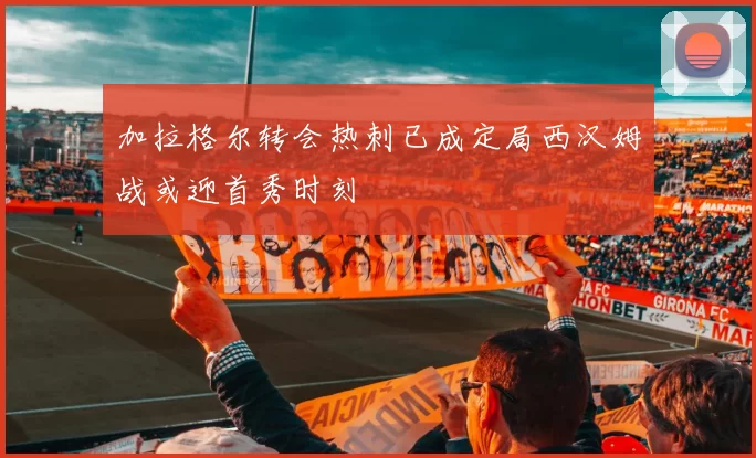 加拉格尔转会热刺已成定局西汉姆战或迎首秀时刻