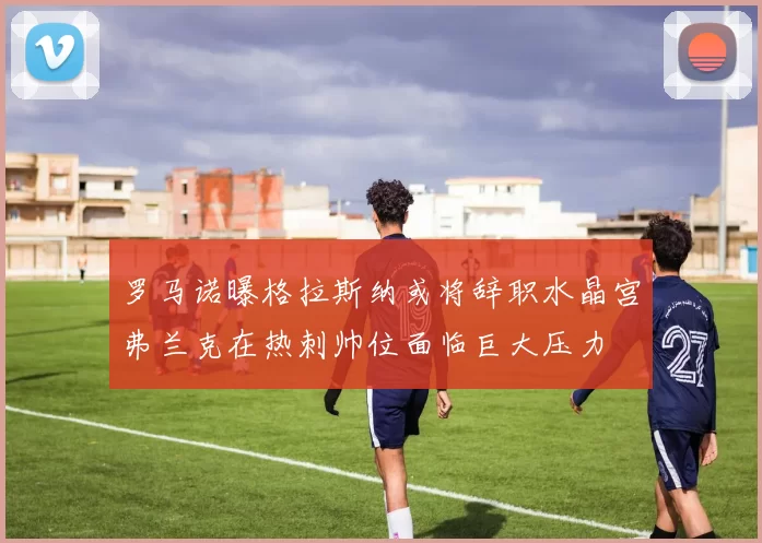 罗马诺曝格拉斯纳或将辞职水晶宫弗兰克在热刺帅位面临巨大压力