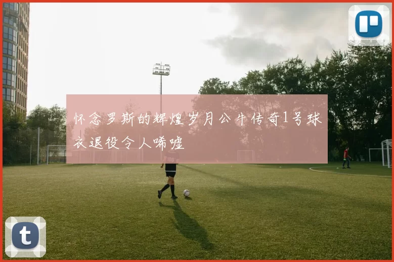 怀念罗斯的辉煌岁月公牛传奇1号球衣退役令人唏嘘