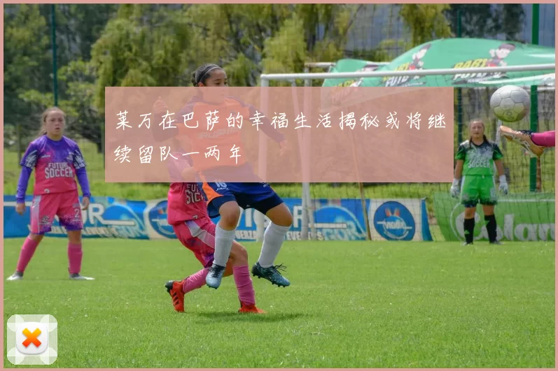 莱万在巴萨的幸福生活揭秘或将继续留队一两年