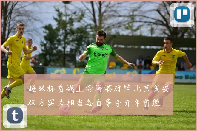 超级杯首战上海海港对阵北京国安双方实力相当各自争夺开年首胜